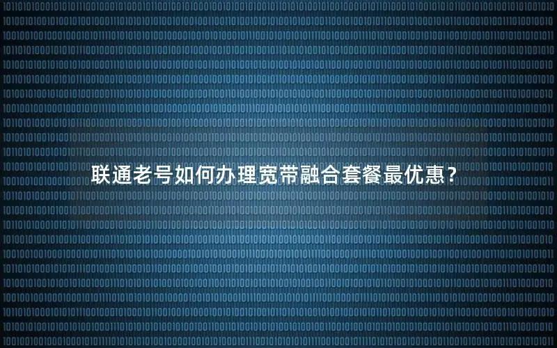联通老号如何办理宽带融合套餐最优惠？