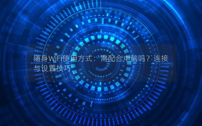 随身WiFi使用方式：需配合电脑吗？连接与设置技巧