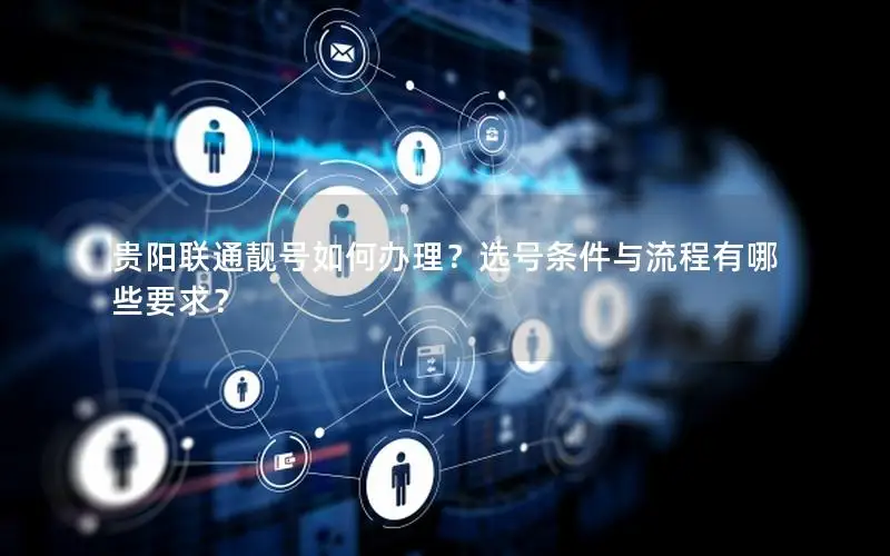 贵阳联通靓号如何办理？选号条件与流程有哪些要求？