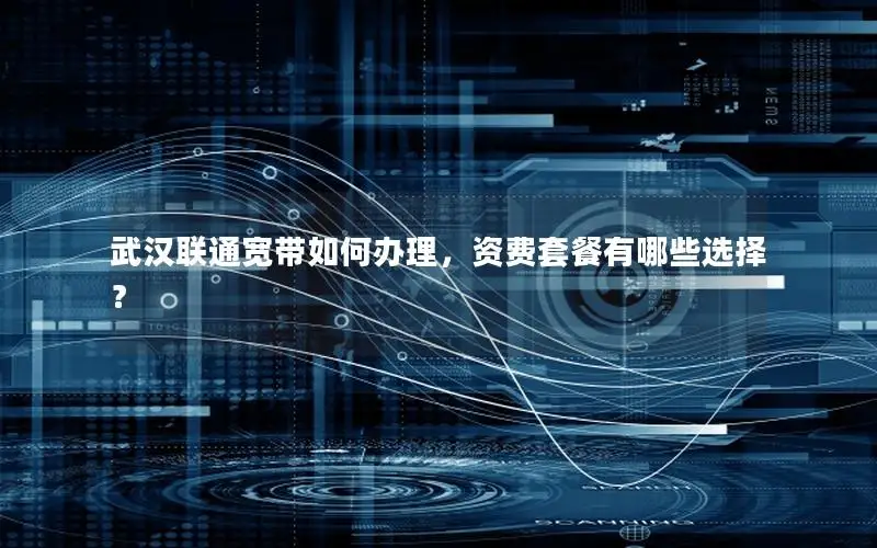 武汉联通宽带如何办理，资费套餐有哪些选择？
