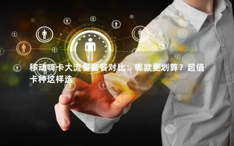 移动嗨卡大流量套餐对比：哪款更划算？超值卡种这样选