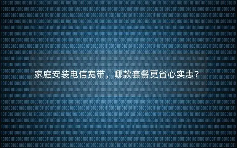 家庭安装电信宽带，哪款套餐更省心实惠？