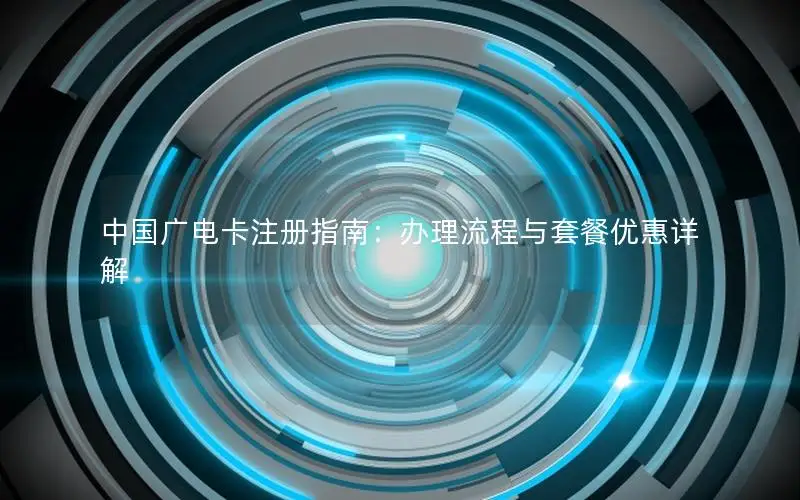 中国广电卡注册指南：办理流程与套餐优惠详解