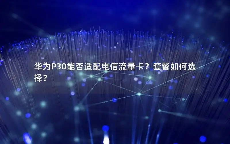 华为P30能否适配电信流量卡？套餐如何选择？