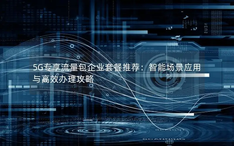5G专享流量包企业套餐推荐：智能场景应用与高效办理攻略
