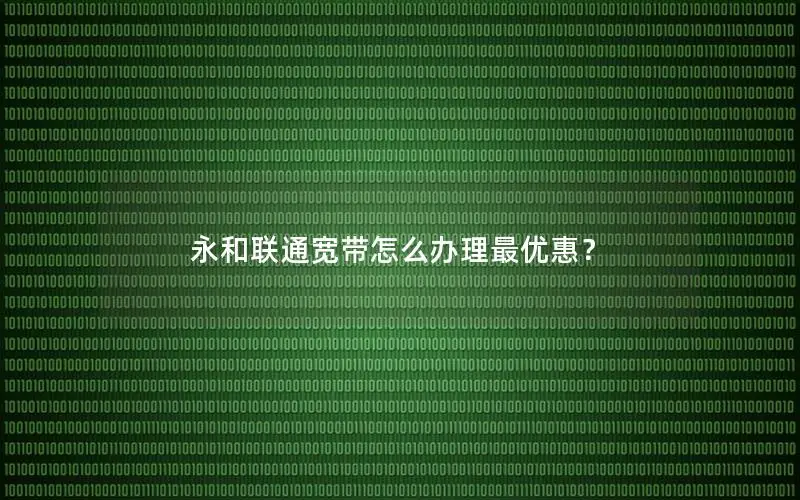 永和联通宽带怎么办理最优惠？