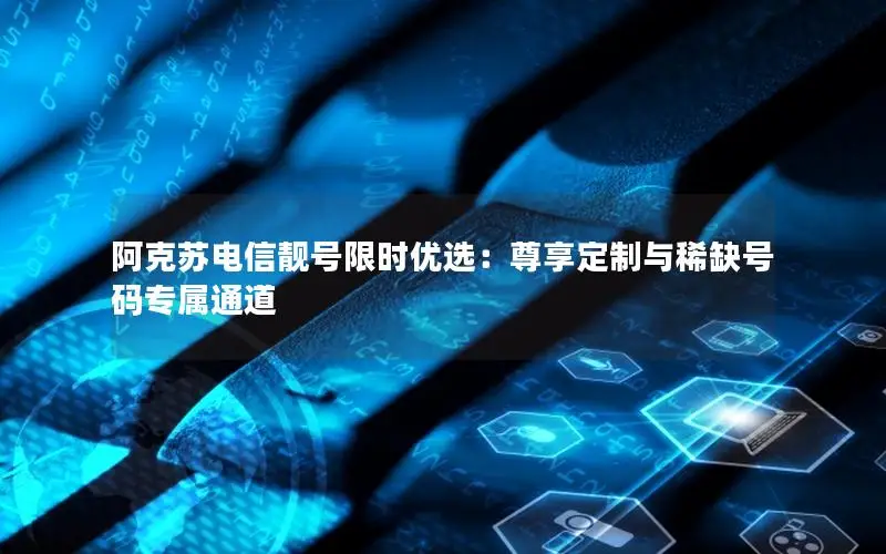 阿克苏电信靓号限时优选：尊享定制与稀缺号码专属通道