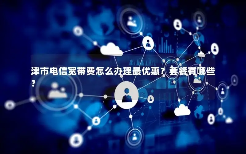 津市电信宽带费怎么办理最优惠？套餐有哪些？