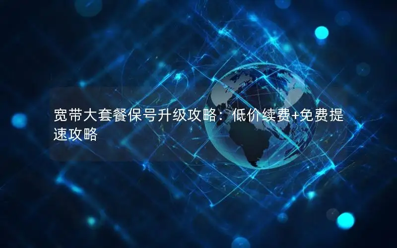 宽带大套餐保号升级攻略：低价续费+免费提速攻略