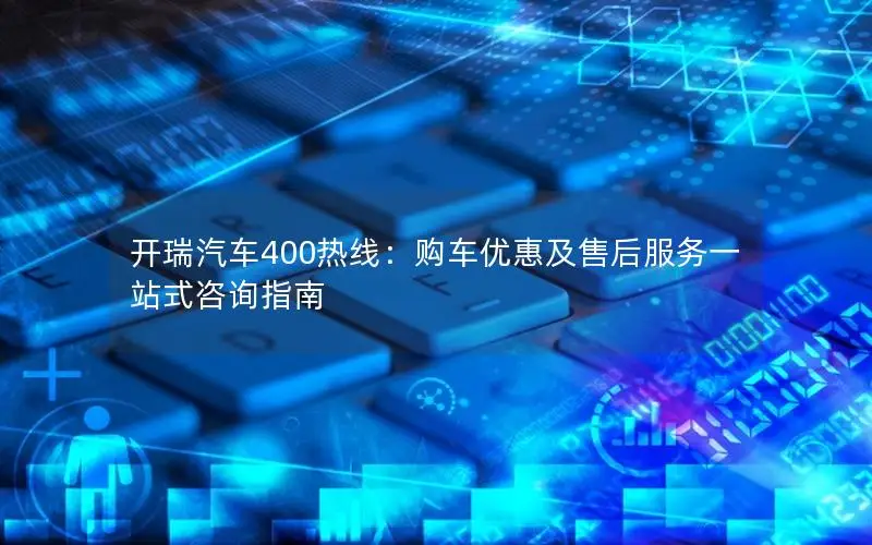 开瑞汽车400热线：购车优惠及售后服务一站式咨询指南