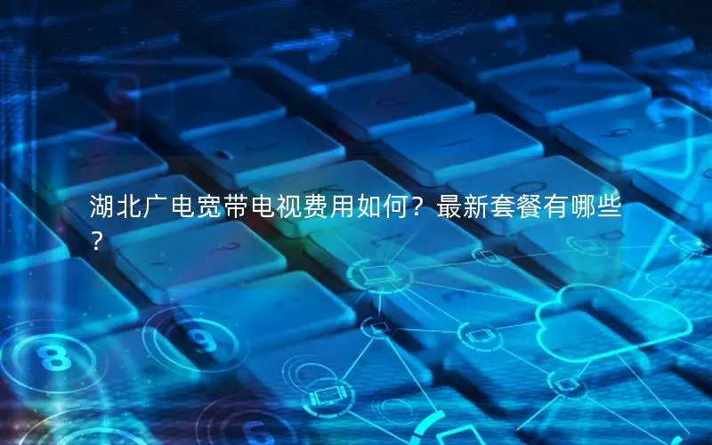 湖北广电宽带电视费用如何？最新套餐有哪些？