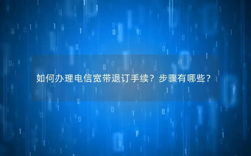 如何办理电信宽带退订手续？步骤有哪些？