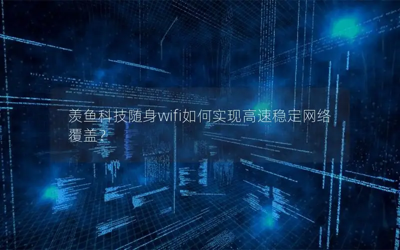 羡鱼科技随身wifi如何实现高速稳定网络覆盖？