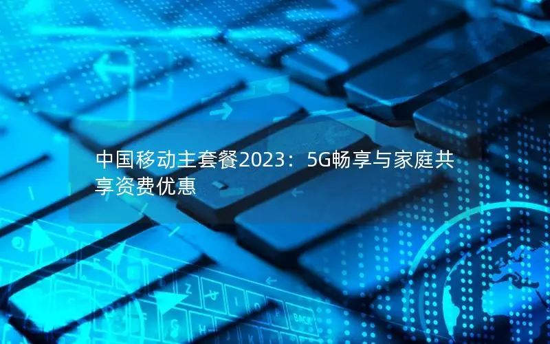 中国移动主套餐2023：5G畅享与家庭共享资费优惠