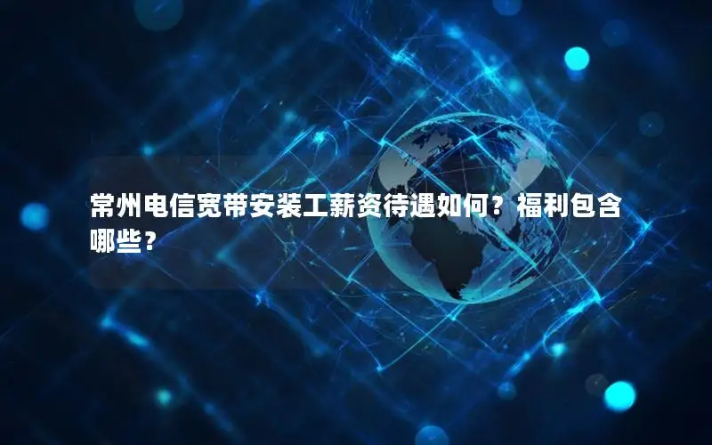 常州电信宽带安装工薪资待遇如何？福利包含哪些？