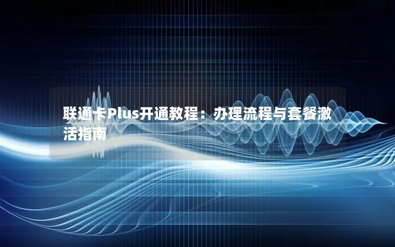 联通卡Plus开通教程：办理流程与套餐激活指南