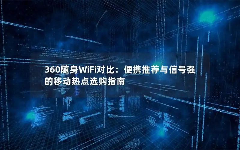 360随身WiFi对比：便携推荐与信号强的移动热点选购指南
