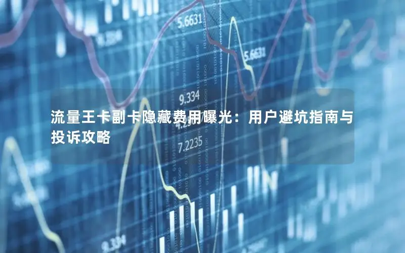 流量王卡副卡隐藏费用曝光：用户避坑指南与投诉攻略