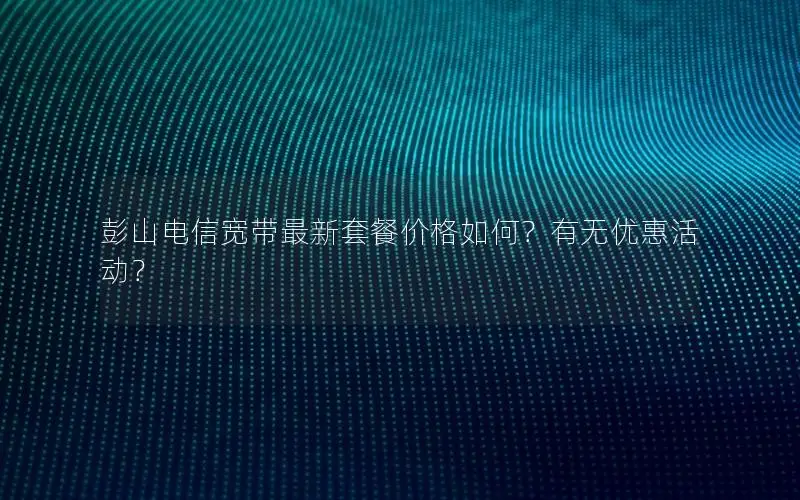 彭山电信宽带最新套餐价格如何？有无优惠活动？