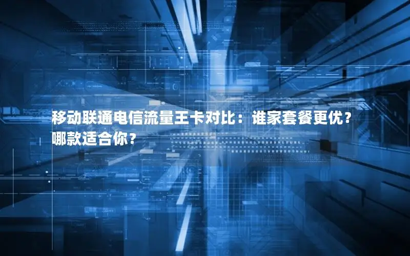 移动联通电信流量王卡对比：谁家套餐更优？哪款适合你？