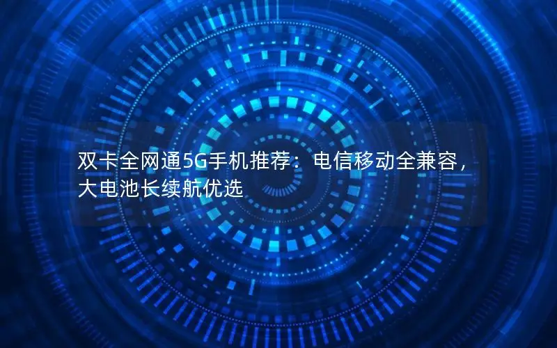 双卡全网通5G手机推荐：电信移动全兼容，大电池长续航优选