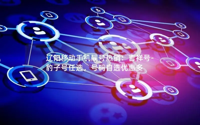 辽阳移动手机靓号热销：吉祥号-豹子号任选，号码自选优惠多