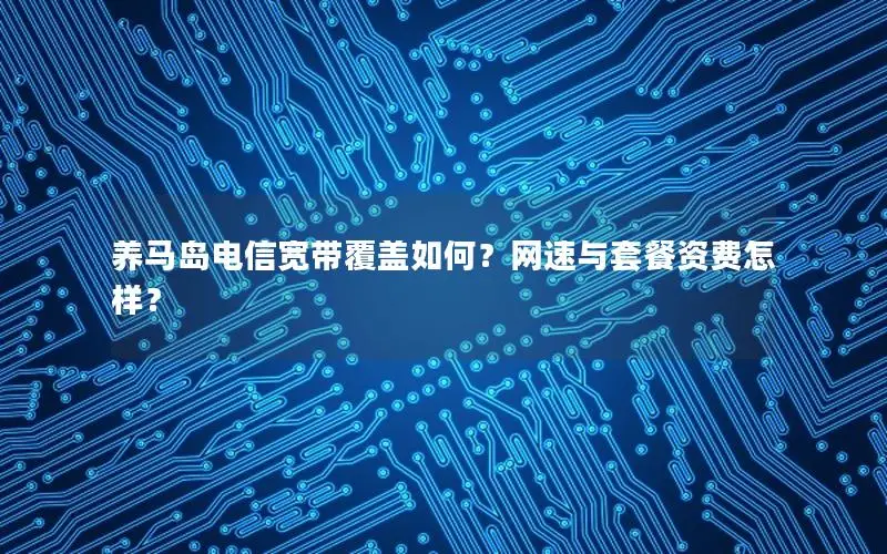 养马岛电信宽带覆盖如何？网速与套餐资费怎样？