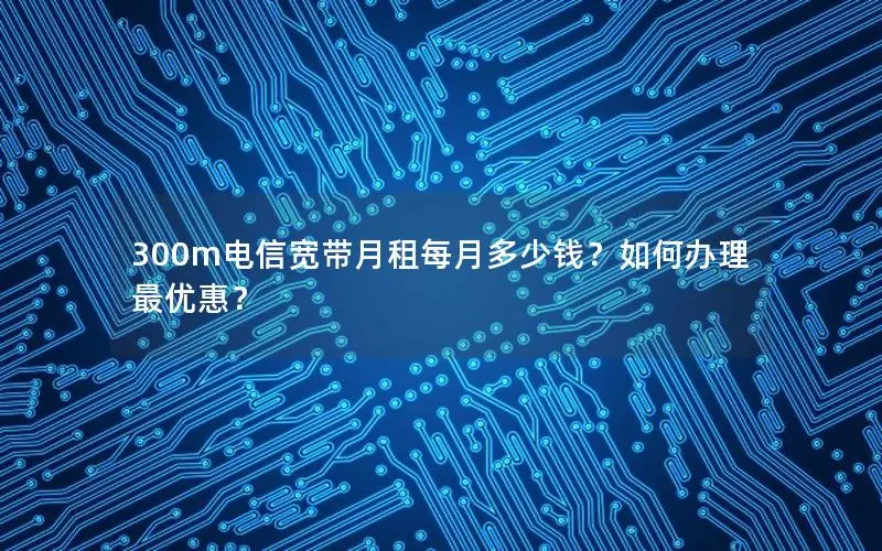 300m电信宽带月租每月多少钱？如何办理最优惠？