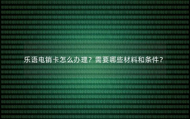 乐语电销卡怎么办理？需要哪些材料和条件？