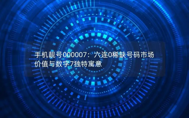 手机靓号000007：六连0稀缺号码市场价值与数字7独特寓意
