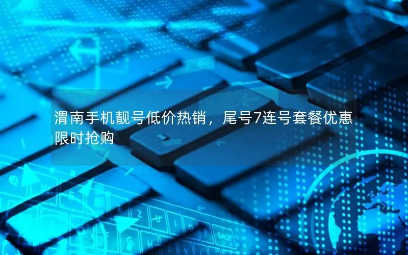 渭南手机靓号低价热销，尾号7连号套餐优惠限时抢购