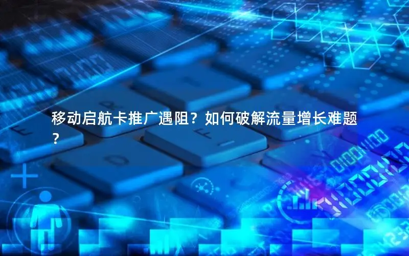 移动启航卡推广遇阻？如何破解流量增长难题？