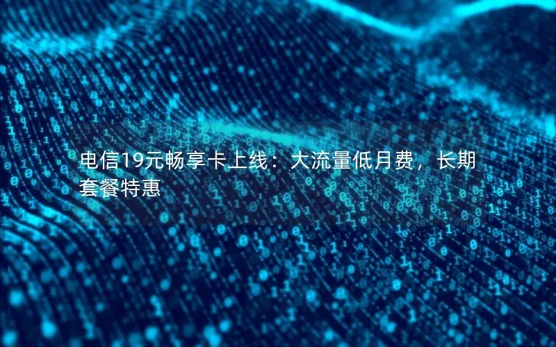 电信19元畅享卡上线：大流量低月费，长期套餐特惠