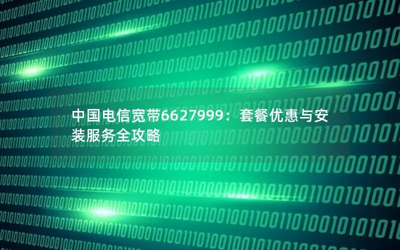 中国电信宽带6627999：套餐优惠与安装服务全攻略