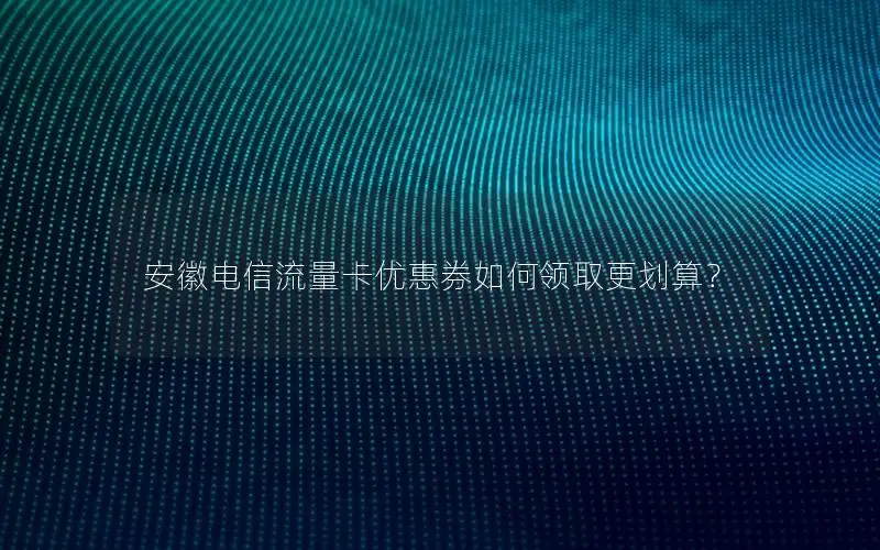 安徽电信流量卡优惠券如何领取更划算？