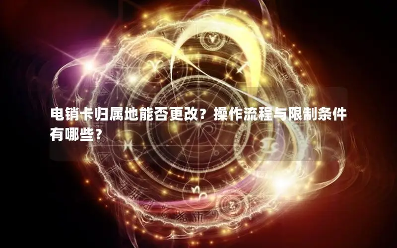 电销卡归属地能否更改？操作流程与限制条件有哪些？