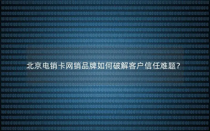 北京电销卡网销品牌如何破解客户信任难题？