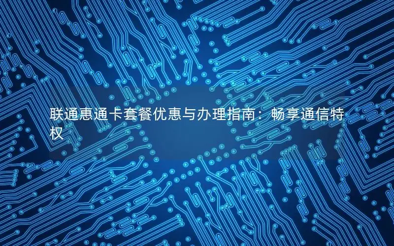 联通惠通卡套餐优惠与办理指南：畅享通信特权