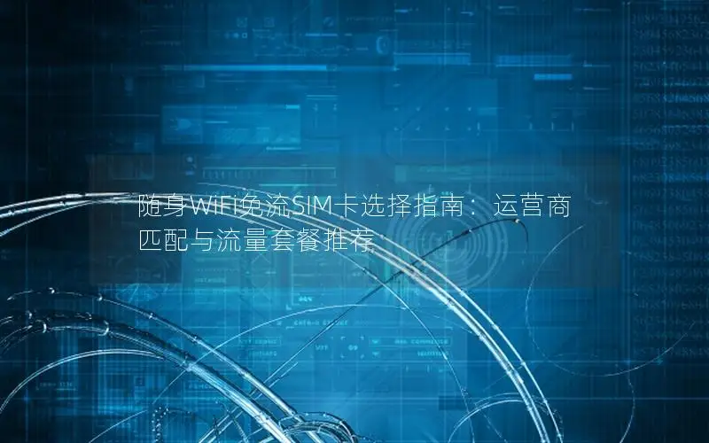 随身WiFi免流SIM卡选择指南：运营商匹配与流量套餐推荐