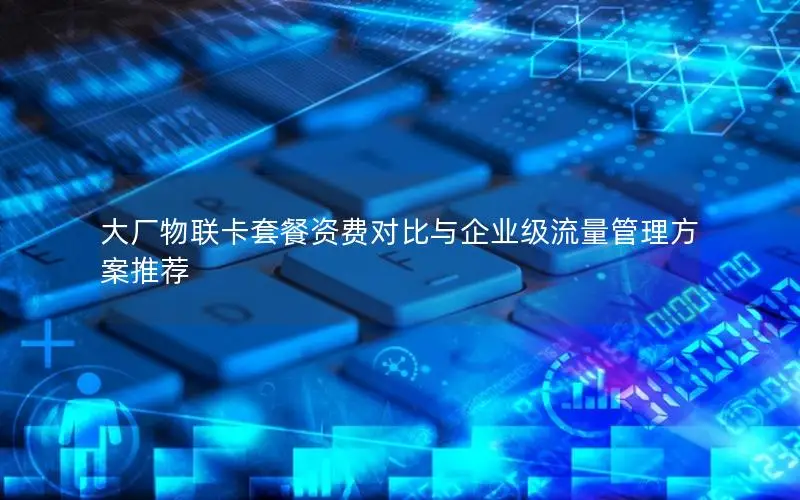 大厂物联卡套餐资费对比与企业级流量管理方案推荐