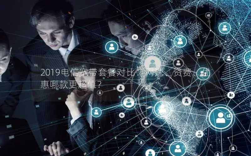2019电信宽带套餐对比：网速、资费、优惠哪款更超值？
