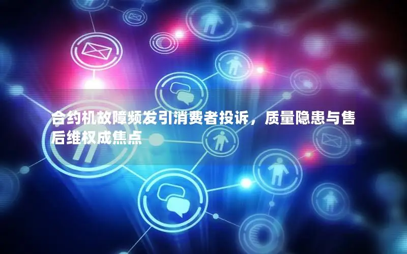 合约机故障频发引消费者投诉，质量隐患与售后维权成焦点