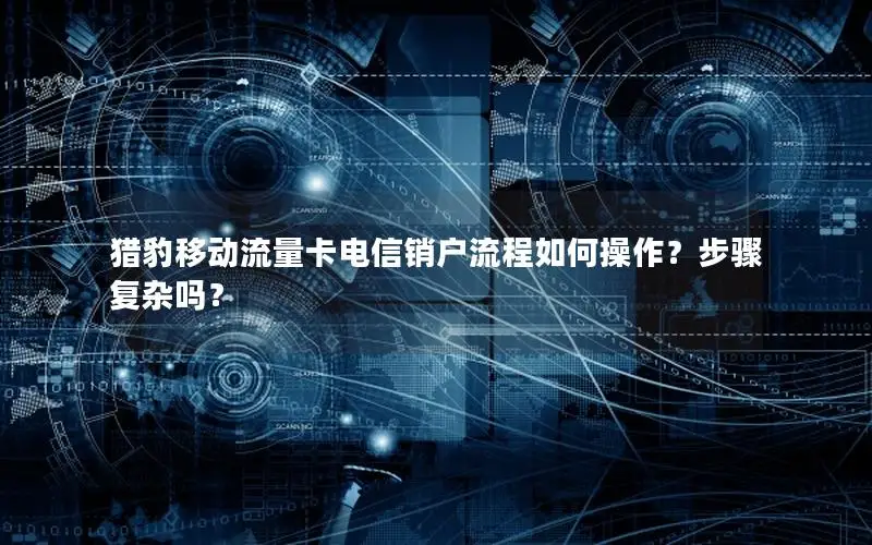 猎豹移动流量卡电信销户流程如何操作？步骤复杂吗？