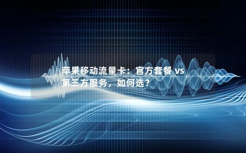 苹果移动流量卡：官方套餐 vs 第三方服务，如何选？