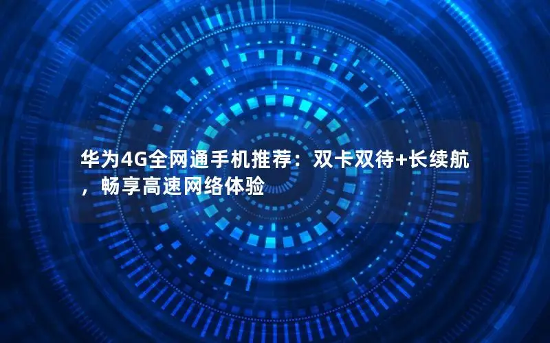 华为4G全网通手机推荐：双卡双待+长续航，畅享高速网络体验