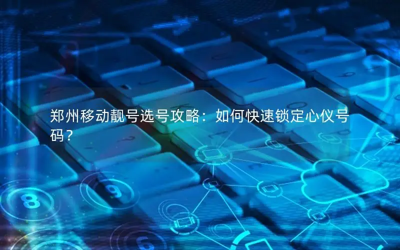 郑州移动靓号选号攻略：如何快速锁定心仪号码？