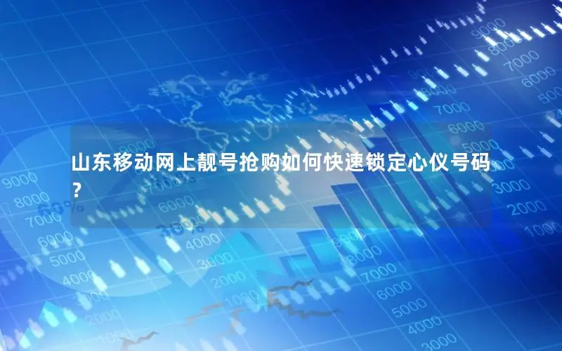 山东移动网上靓号抢购如何快速锁定心仪号码？