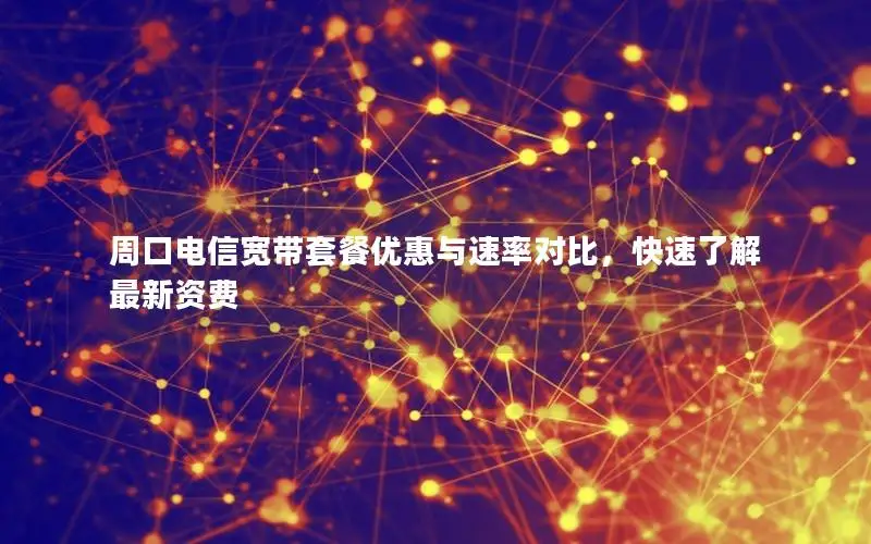 周口电信宽带套餐优惠与速率对比，快速了解最新资费