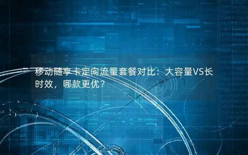 移动随享卡定向流量套餐对比：大容量VS长时效，哪款更优？