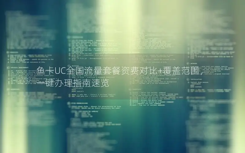 鱼卡UC全国流量套餐资费对比+覆盖范围，一键办理指南速览
